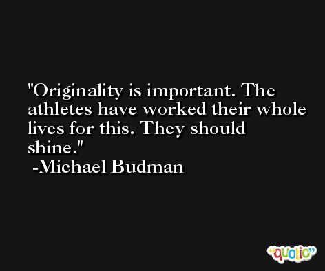 Originality is important. The athletes have worked their whole lives for this. They should shine. -Michael Budman