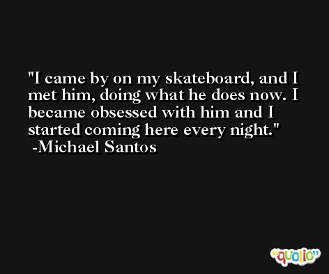 I came by on my skateboard, and I met him, doing what he does now. I became obsessed with him and I started coming here every night. -Michael Santos
