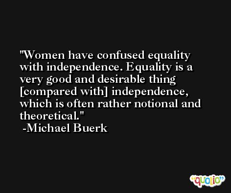 Women have confused equality with independence. Equality is a very good and desirable thing [compared with] independence, which is often rather notional and theoretical. -Michael Buerk