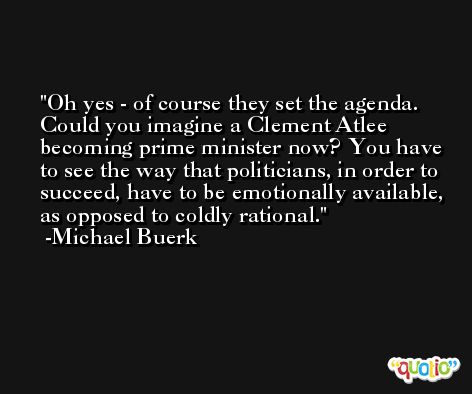 Oh yes - of course they set the agenda. Could you imagine a Clement Atlee becoming prime minister now? You have to see the way that politicians, in order to succeed, have to be emotionally available, as opposed to coldly rational. -Michael Buerk