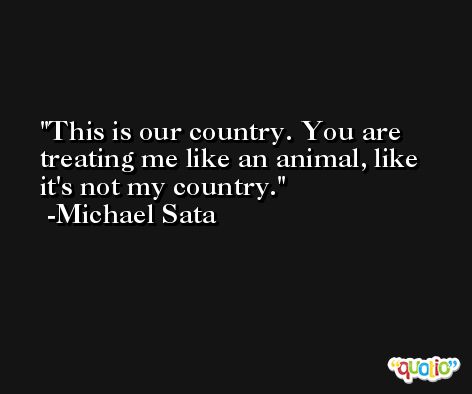 This is our country. You are treating me like an animal, like it's not my country. -Michael Sata