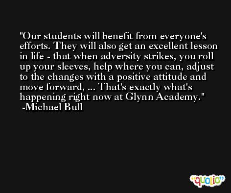 Our students will benefit from everyone's efforts. They will also get an excellent lesson in life - that when adversity strikes, you roll up your sleeves, help where you can, adjust to the changes with a positive attitude and move forward, ... That's exactly what's happening right now at Glynn Academy. -Michael Bull