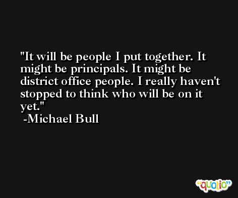 It will be people I put together. It might be principals. It might be district office people. I really haven't stopped to think who will be on it yet. -Michael Bull