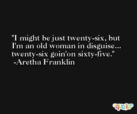 I might be just twenty-six, but I'm an old woman in disguise... twenty-six goin'on sixty-five. -Aretha Franklin