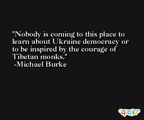 Nobody is coming to this place to learn about Ukraine democracy or to be inspired by the courage of Tibetan monks. -Michael Burke