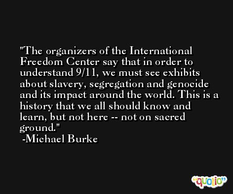 The organizers of the International Freedom Center say that in order to understand 9/11, we must see exhibits about slavery, segregation and genocide and its impact around the world. This is a history that we all should know and learn, but not here -- not on sacred ground. -Michael Burke