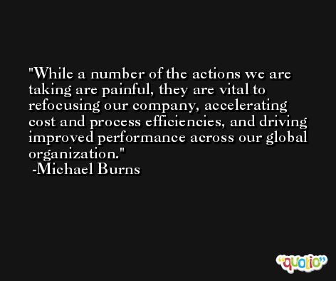 While a number of the actions we are taking are painful, they are vital to refocusing our company, accelerating cost and process efficiencies, and driving improved performance across our global organization. -Michael Burns