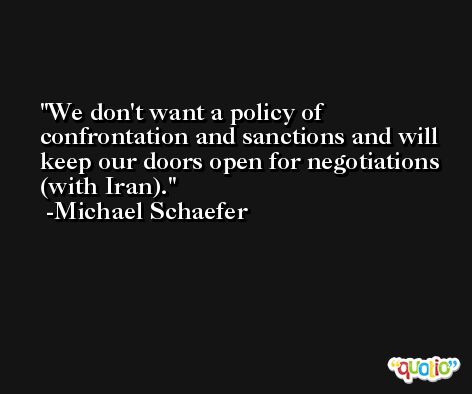 We don't want a policy of confrontation and sanctions and will keep our doors open for negotiations (with Iran). -Michael Schaefer