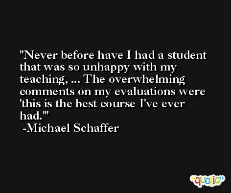 Never before have I had a student that was so unhappy with my teaching, ... The overwhelming comments on my evaluations were 'this is the best course I've ever had.' -Michael Schaffer