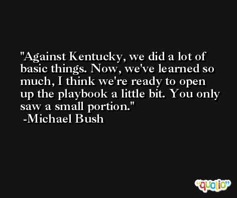 Against Kentucky, we did a lot of basic things. Now, we've learned so much, I think we're ready to open up the playbook a little bit. You only saw a small portion. -Michael Bush