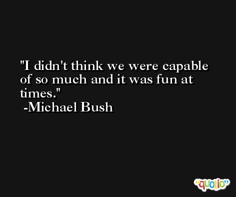 I didn't think we were capable of so much and it was fun at times. -Michael Bush