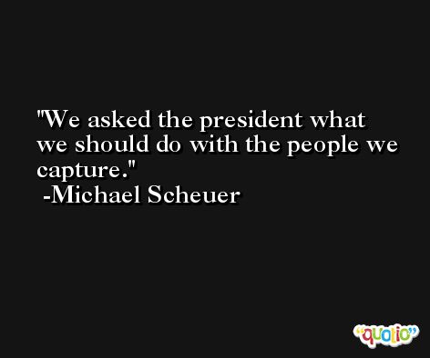 We asked the president what we should do with the people we capture. -Michael Scheuer