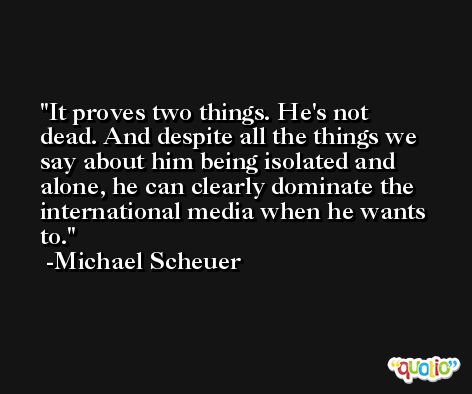 It proves two things. He's not dead. And despite all the things we say about him being isolated and alone, he can clearly dominate the international media when he wants to. -Michael Scheuer