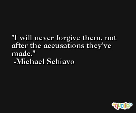 I will never forgive them, not after the accusations they've made. -Michael Schiavo