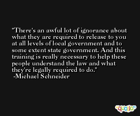 There's an awful lot of ignorance about what they are required to release to you at all levels of local government and to some extent state government. And this training is really necessary to help these people understand the law and what they're legally required to do. -Michael Schneider