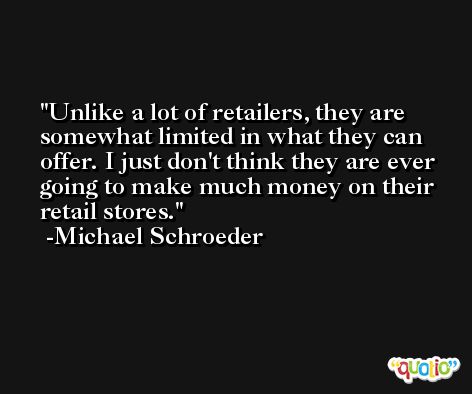 Unlike a lot of retailers, they are somewhat limited in what they can offer. I just don't think they are ever going to make much money on their retail stores. -Michael Schroeder