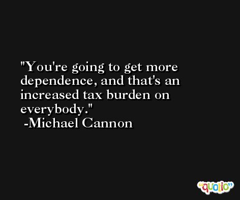 You're going to get more dependence, and that's an increased tax burden on everybody. -Michael Cannon