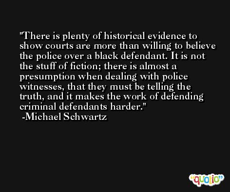 There is plenty of historical evidence to show courts are more than willing to believe the police over a black defendant. It is not the stuff of fiction; there is almost a presumption when dealing with police witnesses, that they must be telling the truth, and it makes the work of defending criminal defendants harder. -Michael Schwartz