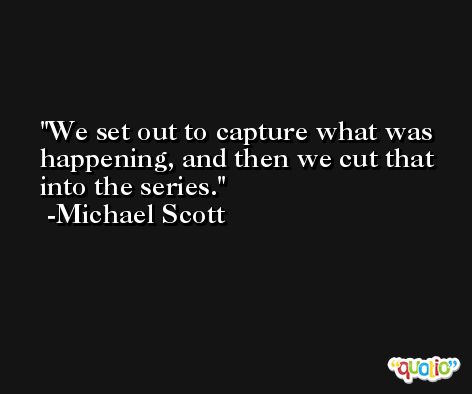 We set out to capture what was happening, and then we cut that into the series. -Michael Scott