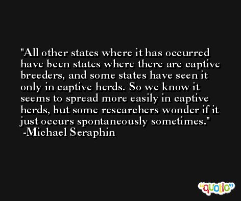 All other states where it has occurred have been states where there are captive breeders, and some states have seen it only in captive herds. So we know it seems to spread more easily in captive herds, but some researchers wonder if it just occurs spontaneously sometimes. -Michael Seraphin