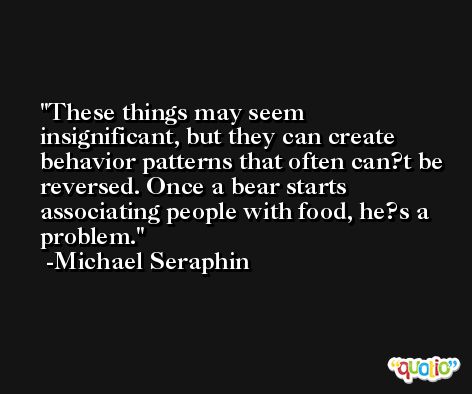 These things may seem insignificant, but they can create behavior patterns that often can?t be reversed. Once a bear starts associating people with food, he?s a problem. -Michael Seraphin