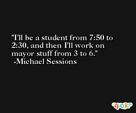 I'll be a student from 7:50 to 2:30, and then I'll work on mayor stuff from 3 to 6. -Michael Sessions