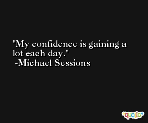 My confidence is gaining a lot each day. -Michael Sessions