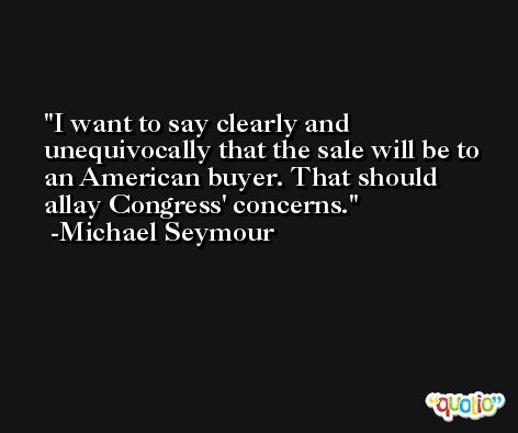 I want to say clearly and unequivocally that the sale will be to an American buyer. That should allay Congress' concerns. -Michael Seymour