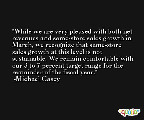 While we are very pleased with both net revenues and same-store sales growth in March, we recognize that same-store sales growth at this level is not sustainable. We remain comfortable with our 3 to 7 percent target range for the remainder of the fiscal year. -Michael Casey