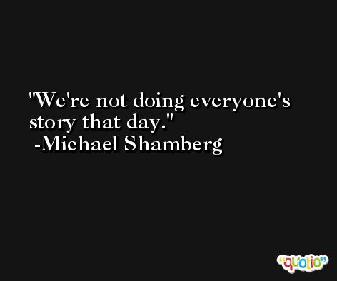 We're not doing everyone's story that day. -Michael Shamberg