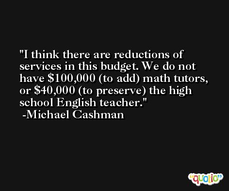I think there are reductions of services in this budget. We do not have $100,000 (to add) math tutors, or $40,000 (to preserve) the high school English teacher. -Michael Cashman
