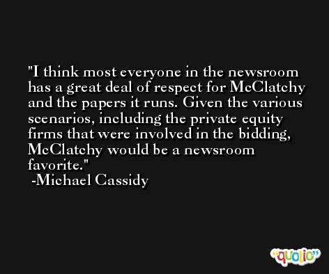 I think most everyone in the newsroom has a great deal of respect for McClatchy and the papers it runs. Given the various scenarios, including the private equity firms that were involved in the bidding, McClatchy would be a newsroom favorite. -Michael Cassidy