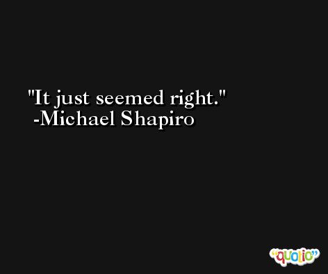 It just seemed right. -Michael Shapiro
