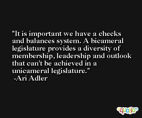 It is important we have a checks and balances system. A bicameral legislature provides a diversity of membership, leadership and outlook that can't be achieved in a unicameral legislature. -Ari Adler