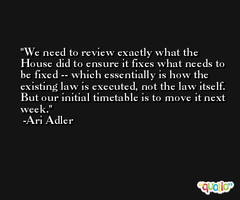 We need to review exactly what the House did to ensure it fixes what needs to be fixed -- which essentially is how the existing law is executed, not the law itself. But our initial timetable is to move it next week. -Ari Adler
