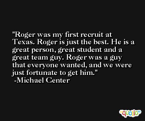 Roger was my first recruit at Texas. Roger is just the best. He is a great person, great student and a great team guy. Roger was a guy that everyone wanted, and we were just fortunate to get him. -Michael Center