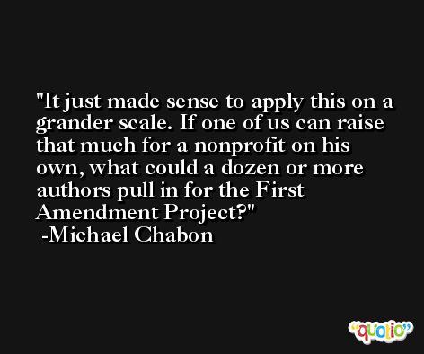 It just made sense to apply this on a grander scale. If one of us can raise that much for a nonprofit on his own, what could a dozen or more authors pull in for the First Amendment Project? -Michael Chabon