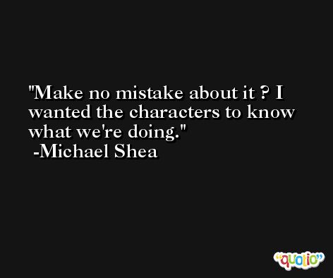 Make no mistake about it ? I wanted the characters to know what we're doing. -Michael Shea