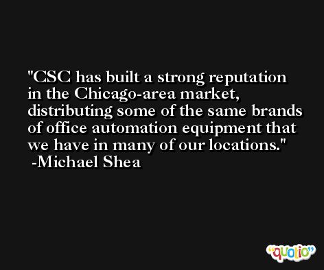 CSC has built a strong reputation in the Chicago-area market, distributing some of the same brands of office automation equipment that we have in many of our locations. -Michael Shea