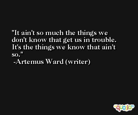 It ain't so much the things we don't know that get us in trouble. It's the things we know that ain't so. -Artemus Ward (writer)