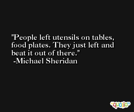 People left utensils on tables, food plates. They just left and beat it out of there. -Michael Sheridan