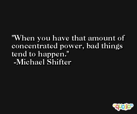 When you have that amount of concentrated power, bad things tend to happen. -Michael Shifter