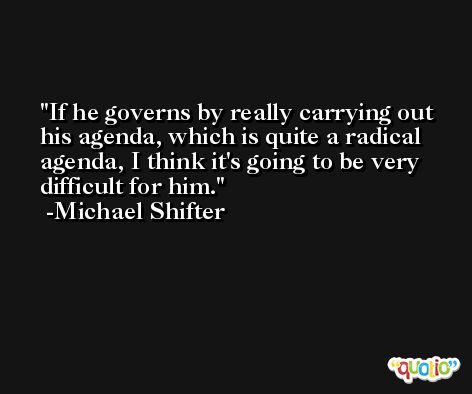If he governs by really carrying out his agenda, which is quite a radical agenda, I think it's going to be very difficult for him. -Michael Shifter