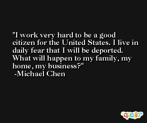 I work very hard to be a good citizen for the United States. I live in daily fear that I will be deported. What will happen to my family, my home, my business? -Michael Chen