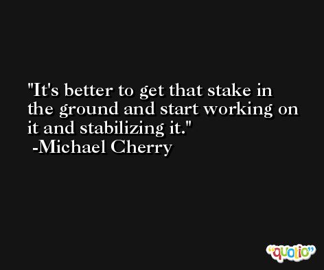 It's better to get that stake in the ground and start working on it and stabilizing it. -Michael Cherry