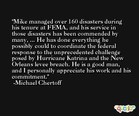 Mike managed over 160 disasters during his tenure at FEMA, and his service in those disasters has been commended by many, ... He has done everything he possibly could to coordinate the federal response to the unprecedented challenge posed by Hurricane Katrina and the New Orleans levee breach. He is a good man, and I personally appreciate his work and his commitment. -Michael Chertoff