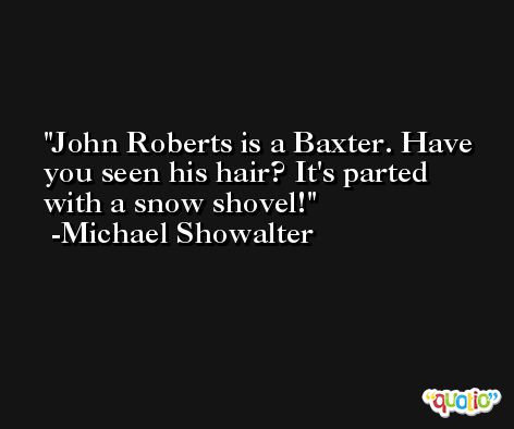 John Roberts is a Baxter. Have you seen his hair? It's parted with a snow shovel! -Michael Showalter