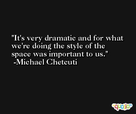 It's very dramatic and for what we're doing the style of the space was important to us. -Michael Chetcuti