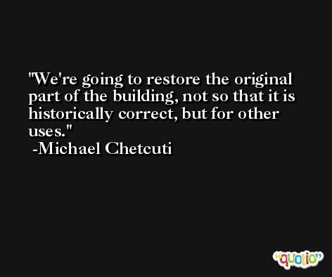 We're going to restore the original part of the building, not so that it is historically correct, but for other uses. -Michael Chetcuti