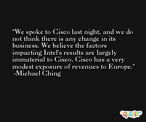 We spoke to Cisco last night, and we do not think there is any change in its business. We believe the factors impacting Intel's results are largely immaterial to Cisco. Cisco has a very modest exposure of revenues to Europe. -Michael Ching